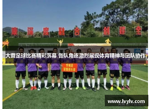 大营足球比赛精彩落幕 各队角逐激烈展现体育精神与团队协作