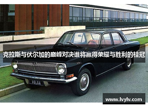 克拉斯与伏尔加的巅峰对决谁将赢得荣耀与胜利的桂冠