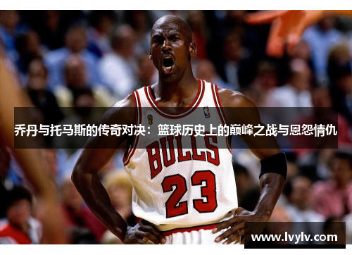 乔丹与托马斯的传奇对决：篮球历史上的巅峰之战与恩怨情仇