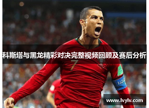 科斯塔与黑龙精彩对决完整视频回顾及赛后分析
