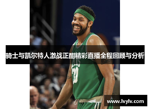 骑士与凯尔特人激战正酣精彩直播全程回顾与分析