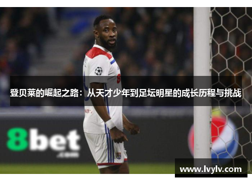 登贝莱的崛起之路：从天才少年到足坛明星的成长历程与挑战
