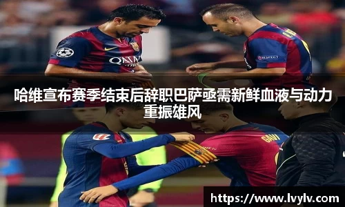 哈维宣布赛季结束后辞职巴萨亟需新鲜血液与动力重振雄风